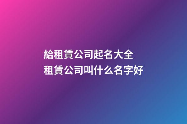 給租賃公司起名大全 租賃公司叫什么名字好